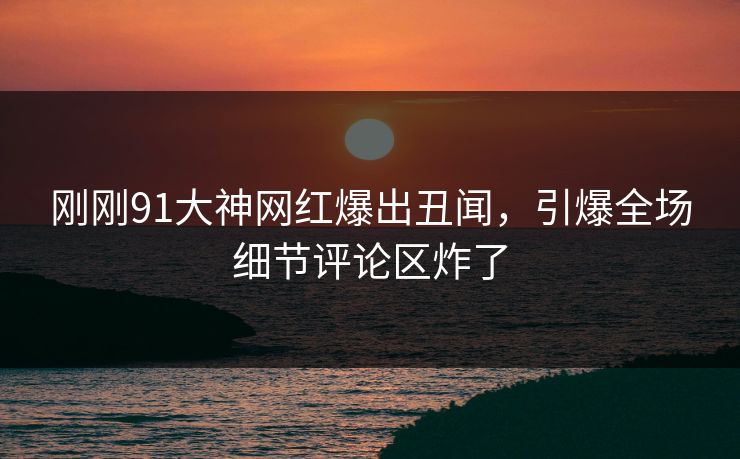 刚刚91大神网红爆出丑闻，引爆全场细节评论区炸了
