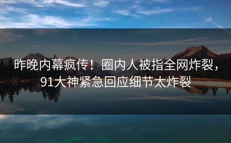 昨晚内幕疯传！圈内人被指全网炸裂，91大神紧急回应细节太炸裂
