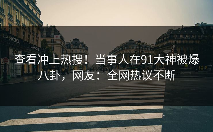 查看冲上热搜！当事人在91大神被爆八卦，网友：全网热议不断