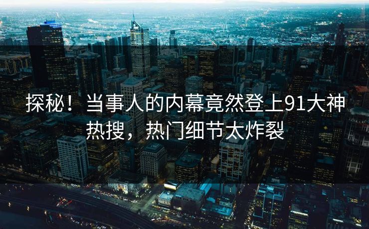 探秘！当事人的内幕竟然登上91大神热搜，热门细节太炸裂