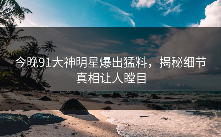 今晚91大神明星爆出猛料，揭秘细节真相让人瞠目