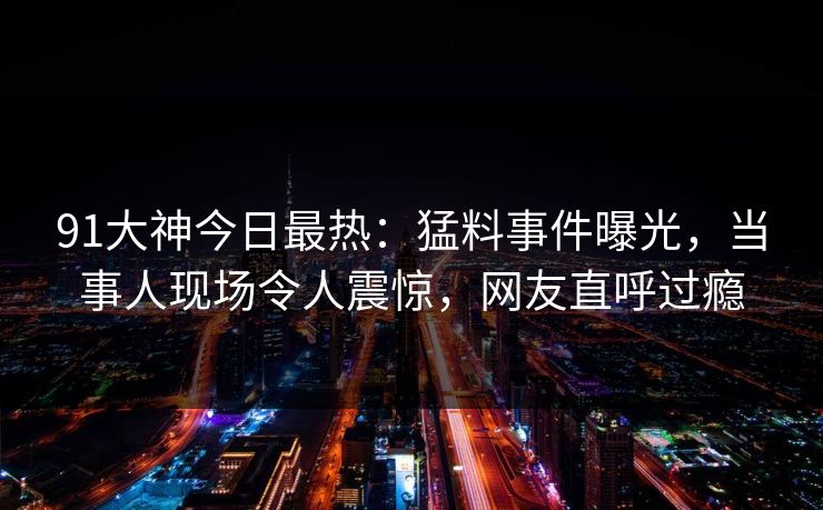 91大神今日最热：猛料事件曝光，当事人现场令人震惊，网友直呼过瘾