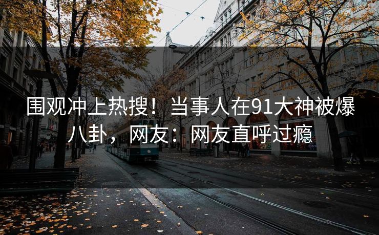 围观冲上热搜！当事人在91大神被爆八卦，网友：网友直呼过瘾