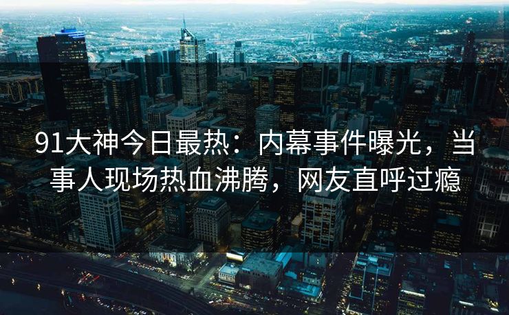 91大神今日最热：内幕事件曝光，当事人现场热血沸腾，网友直呼过瘾