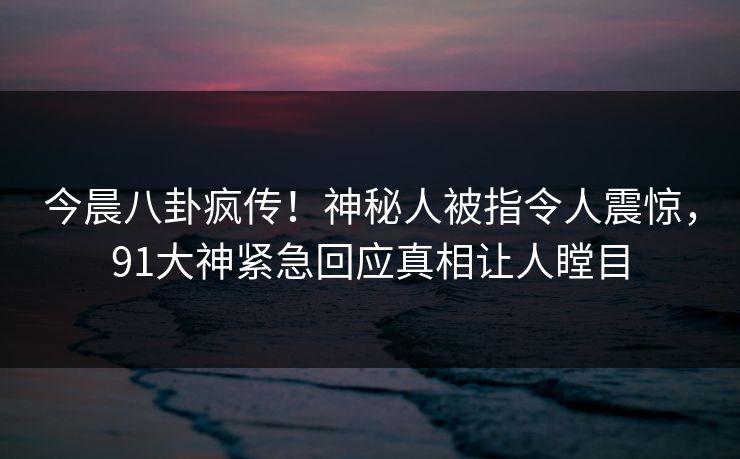 今晨八卦疯传！神秘人被指令人震惊，91大神紧急回应真相让人瞠目