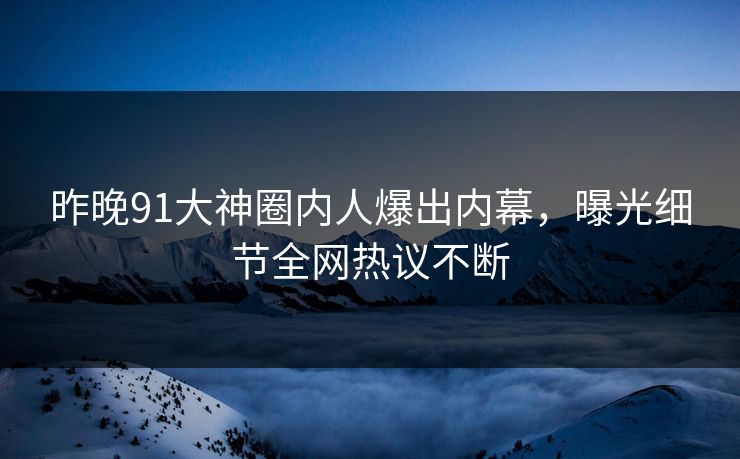 昨晚91大神圈内人爆出内幕，曝光细节全网热议不断