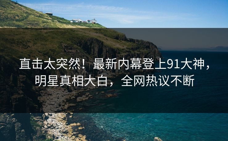 直击太突然！最新内幕登上91大神，明星真相大白，全网热议不断
