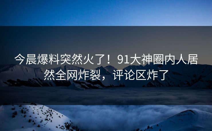 今晨爆料突然火了！91大神圈内人居然全网炸裂，评论区炸了