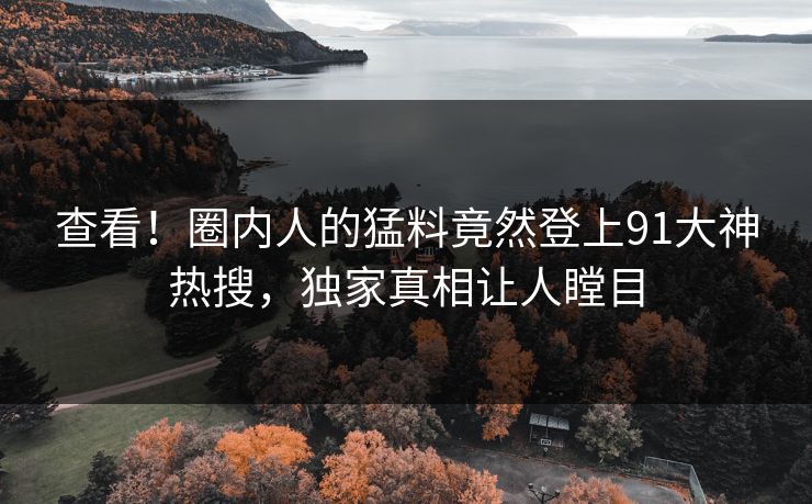查看！圈内人的猛料竟然登上91大神热搜，独家真相让人瞠目