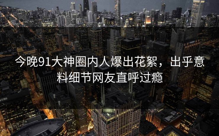 今晚91大神圈内人爆出花絮，出乎意料细节网友直呼过瘾