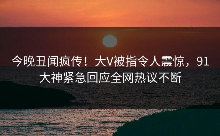 今晚丑闻疯传！大V被指令人震惊，91大神紧急回应全网热议不断