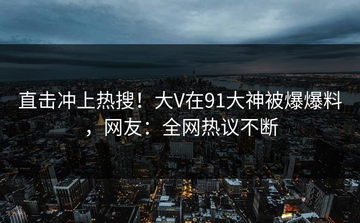 直击冲上热搜！大V在91大神被爆爆料，网友：全网热议不断