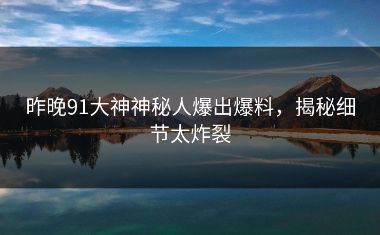 昨晚91大神神秘人爆出爆料，揭秘细节太炸裂