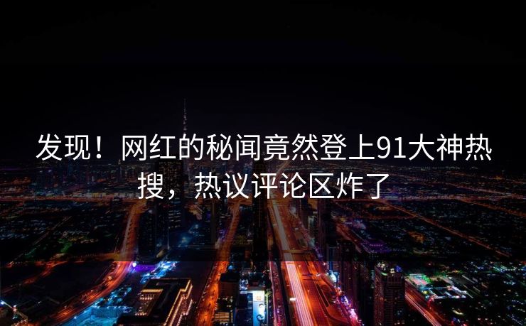 发现！网红的秘闻竟然登上91大神热搜，热议评论区炸了