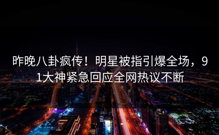 昨晚八卦疯传！明星被指引爆全场，91大神紧急回应全网热议不断