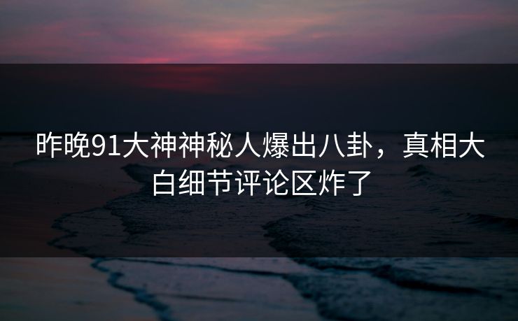 昨晚91大神神秘人爆出八卦，真相大白细节评论区炸了
