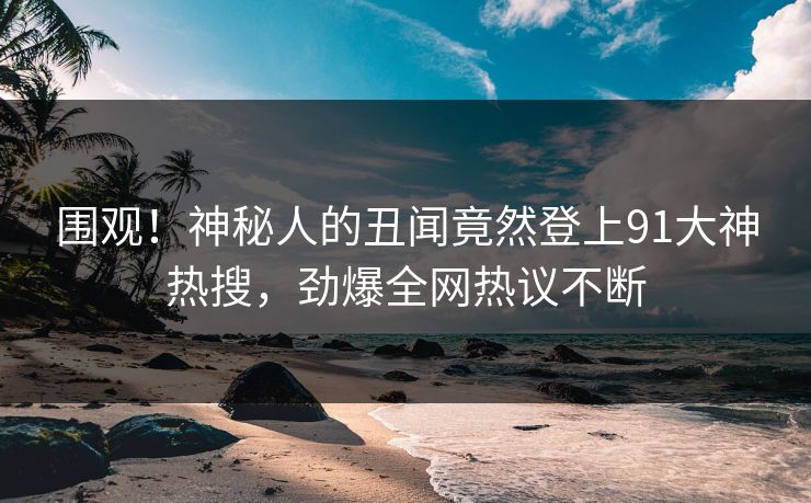 围观！神秘人的丑闻竟然登上91大神热搜，劲爆全网热议不断