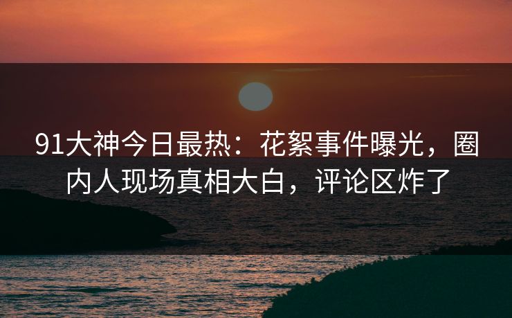 91大神今日最热：花絮事件曝光，圈内人现场真相大白，评论区炸了