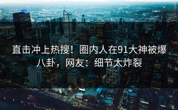 直击冲上热搜！圈内人在91大神被爆八卦，网友：细节太炸裂