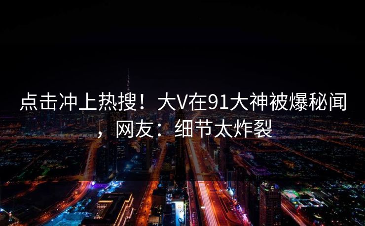 点击冲上热搜！大V在91大神被爆秘闻，网友：细节太炸裂