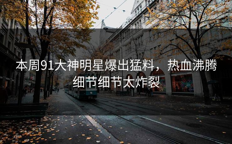 本周91大神明星爆出猛料，热血沸腾细节细节太炸裂