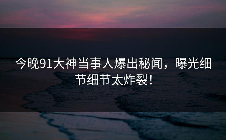 今晚91大神当事人爆出秘闻，曝光细节细节太炸裂！
