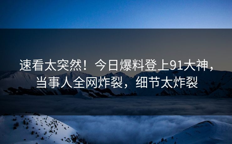 速看太突然！今日爆料登上91大神，当事人全网炸裂，细节太炸裂