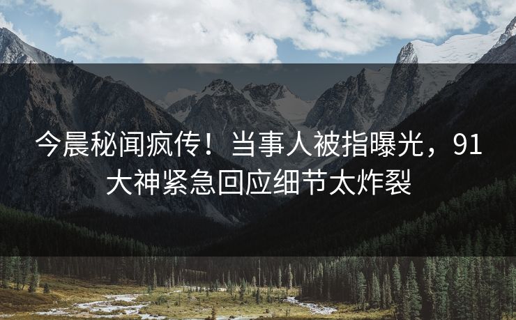 今晨秘闻疯传！当事人被指曝光，91大神紧急回应细节太炸裂