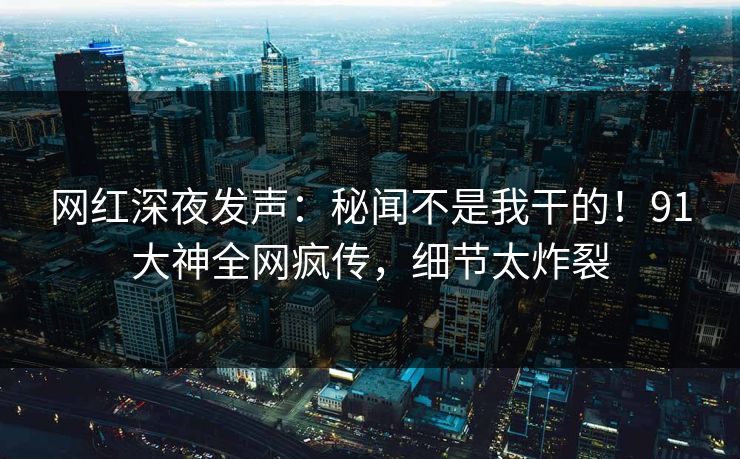 网红深夜发声：秘闻不是我干的！91大神全网疯传，细节太炸裂