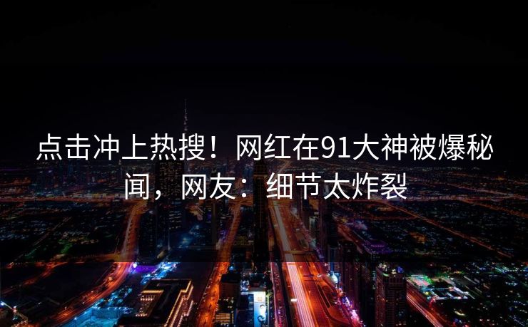 点击冲上热搜！网红在91大神被爆秘闻，网友：细节太炸裂