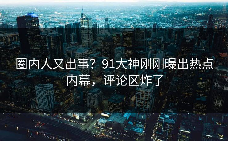 圈内人又出事？91大神刚刚曝出热点内幕，评论区炸了