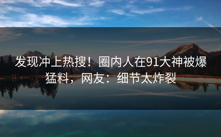 发现冲上热搜！圈内人在91大神被爆猛料，网友：细节太炸裂
