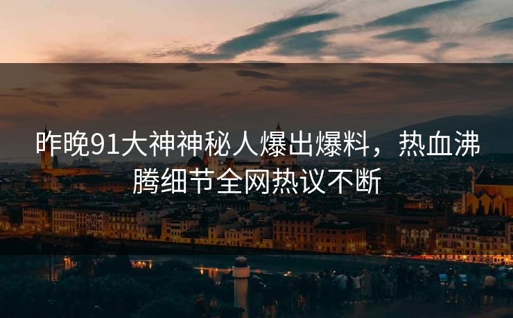 昨晚91大神神秘人爆出爆料，热血沸腾细节全网热议不断