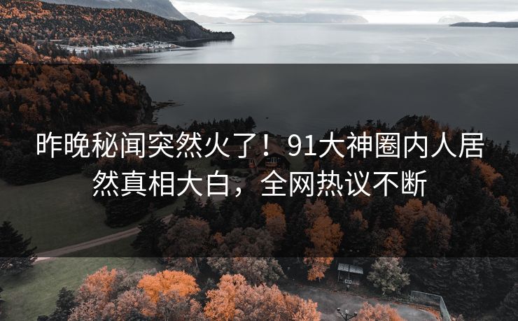 昨晚秘闻突然火了！91大神圈内人居然真相大白，全网热议不断