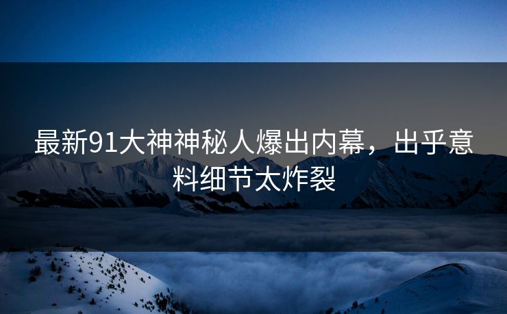 最新91大神神秘人爆出内幕，出乎意料细节太炸裂