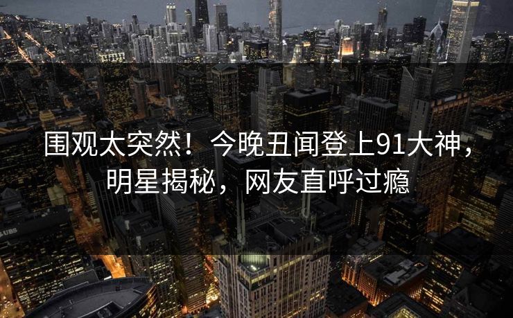 围观太突然！今晚丑闻登上91大神，明星揭秘，网友直呼过瘾