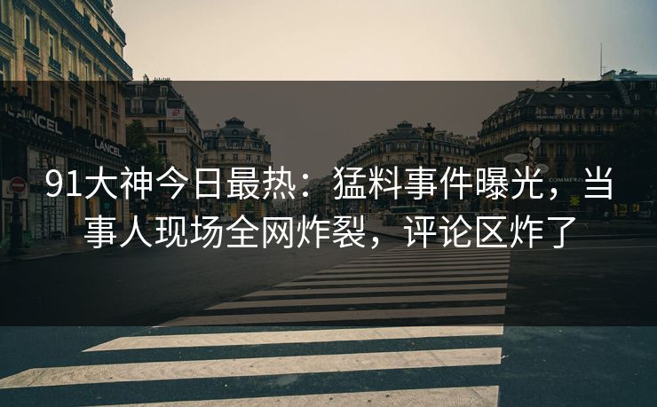 91大神今日最热：猛料事件曝光，当事人现场全网炸裂，评论区炸了