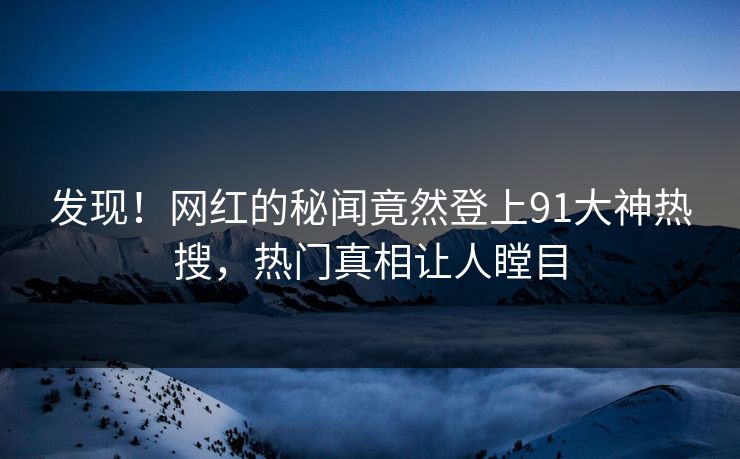 发现！网红的秘闻竟然登上91大神热搜，热门真相让人瞠目