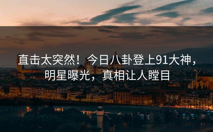 直击太突然！今日八卦登上91大神，明星曝光，真相让人瞠目