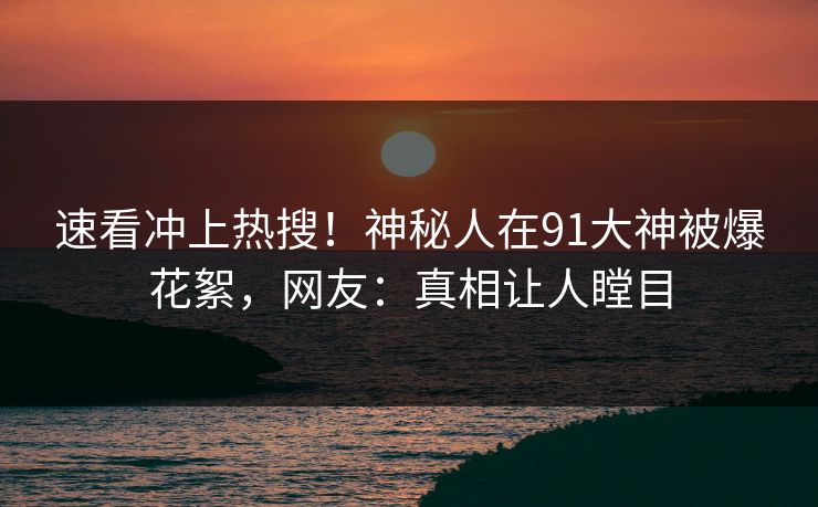 速看冲上热搜！神秘人在91大神被爆花絮，网友：真相让人瞠目
