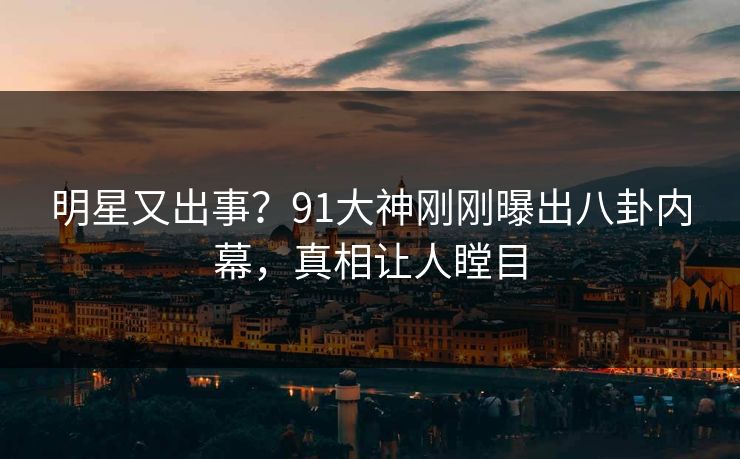 明星又出事？91大神刚刚曝出八卦内幕，真相让人瞠目