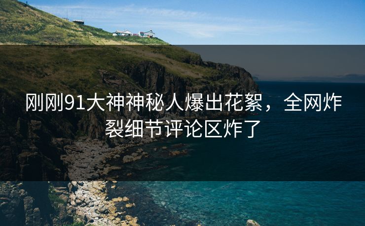 刚刚91大神神秘人爆出花絮，全网炸裂细节评论区炸了