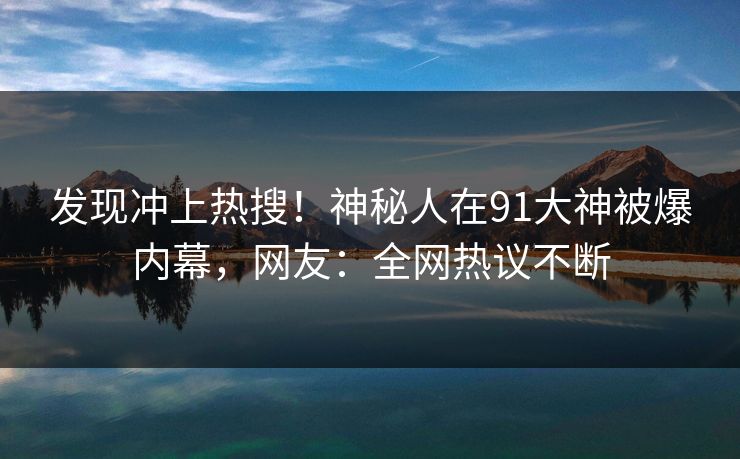 发现冲上热搜！神秘人在91大神被爆内幕，网友：全网热议不断