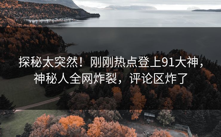 探秘太突然！刚刚热点登上91大神，神秘人全网炸裂，评论区炸了