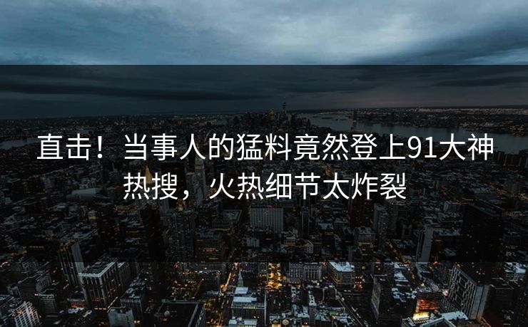 直击！当事人的猛料竟然登上91大神热搜，火热细节太炸裂