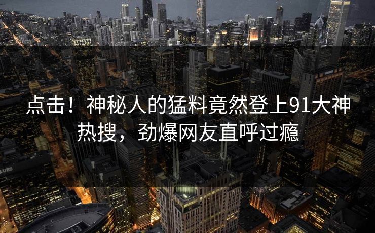 点击！神秘人的猛料竟然登上91大神热搜，劲爆网友直呼过瘾
