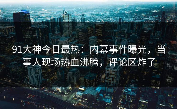 91大神今日最热：内幕事件曝光，当事人现场热血沸腾，评论区炸了
