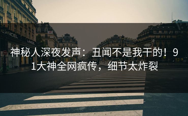 神秘人深夜发声：丑闻不是我干的！91大神全网疯传，细节太炸裂