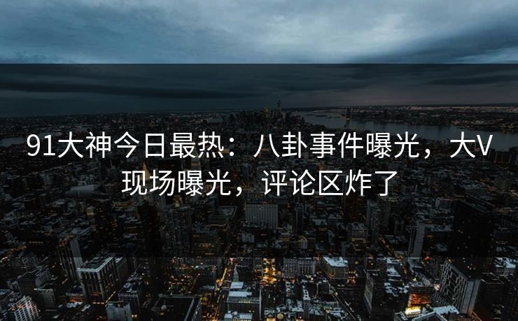 91大神今日最热：八卦事件曝光，大V现场曝光，评论区炸了
