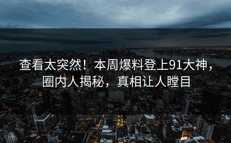 查看太突然！本周爆料登上91大神，圈内人揭秘，真相让人瞠目